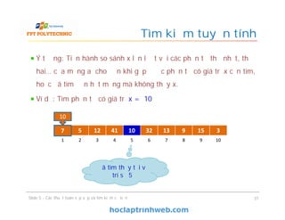 Tìm kiếm tuyến tính
Ý tưởng: Tiến hành so sánh x lần lượt với các phần tử thứ nhất, thứ
hai… của mảng a cho đến khi gặp được phần tử có giá trị x cần tìm,
hoặc đã tìm đến hết mảng mà không thấy x.
Ví dụ: Tìm phần tử có giá trị x = 10
31
Đã tìm thấy tại vị
trí số 5
7 5 12 41 10 32 13 9 15 3
1 2 3 4 5 6 7 8 9 10
10
7
Slide 5 - Các thuật toán sắp xếp và tìm kiếm cơ bản
 