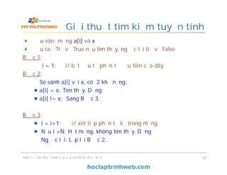Giải thuật tìm kiếm tuyến tính
Đầu vào: mảng a[i] và x
Đầu ra: Trả về True nếu tìm thấy, ngược lại trả về False
Bước 1:
i = 1; // bắt đầu từ phần tử đầu tiên của dãy
Bước 2:
So sánh a[i] với x, có 2 khả năng:
a[i] = x: Tìm thấy. Dừng
a[i] != x: Sang Bước 3.
Bước 3:
i = i+1; // xét tiếp phần tử kế trong mảng
Nếu i >N: Hết mảng, không tìm thấy. Dừng
Ngược lại: Lặp lại Bước 2.
32Slide 5 - Các thuật toán sắp xếp và tìm kiếm cơ bản
 