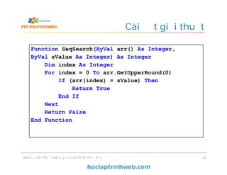 Cài đặt giải thuật
34Slide 5 - Các thuật toán sắp xếp và tìm kiếm cơ bản
Function SeqSearch(ByVal arr() As Integer,
ByVal sValue As Integer) As Integer
Dim index As Integer
For index = 0 To arr.GetUpperBound(0)
If (arr(index) = sValue) Then
Return True
End If
Next
Return False
End Function
 