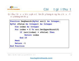 Cài đặt giải thuật
Giải thuật trả về vị trí của phần tử tìm thấy trong mảng, hoặc trả về -1
nếu không tìm thấy:
35Slide 5 - Các thuật toán sắp xếp và tìm kiếm cơ bản
Function SeqSearch(ByVal arr() As Integer,
ByVal sValue As Integer) As Integer
Dim index As Integer
For index = 0 To arr.GetUpperBound(0)
If (arr(index) = sValue) Then
Return index
End If
Next
Return -1
End Function
 