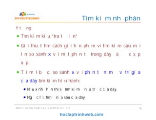 Tìm kiếm nhị phân
Ý tưởng:
Tìm kiếm kiểu “tra từ điển”
Giải thuật tìm cách giới hạn phạm vi tìm kiếm sau mỗi
lần so sánh x với một phần tử trong dãy đã được sắp
xếp.
Tại mỗi bước, so sánh x với phần tử nằm ở vị trí giữa
của dãy tìm kiếm hiện hành:
Nếu x nhỏ hơn thì sẽ tìm kiếm ở nửa trước của dãy.
Ngược lại, tìm ở nửa sau của dãy.
36Slide 5 - Các thuật toán sắp xếp và tìm kiếm cơ bản
 