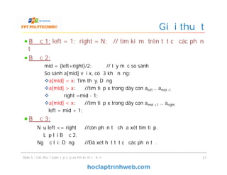Giải thuật
Bước 1: left = 1; right = N; // tìm kiếm trên tất cả các phần
tử
Bước 2:
mid = (left+right)/2; // lấy mốc so sánh
So sánh a[mid] với x, có 3 khả năng:
a[mid] = x: Tìm thấy. Dừng
a[mid] > x: //tìm tiếp x trong dãy con aleft .. amid -1
 right =mid - 1;
a[mid] < x: //tìm tiếp x trong dãy con amid +1 .. aright
left = mid + 1;
Bước 3:
Nếu left <= right //còn phần tử chưa xét tìm tiếp.
Lặp lại Bước 2.
Ngược lại: Dừng //Ðã xét hết tất cả các phần tử.
37Slide 5 - Các thuật toán sắp xếp và tìm kiếm cơ bản
 