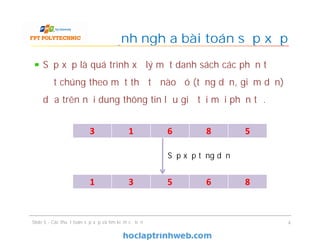 Sắp xếp là quá trình xử lý một danh sách các phần tử để
đặt chúng theo một thứ tự nào đó (tăng dần, giảm dần)
dựa trên nội dung thông tin lưu giữ tại mỗi phần tử.
Định nghĩa bài toán sắp xếp
Slide 5 - Các thuật toán sắp xếp và tìm kiếm cơ bản 4
3 1 6 8 5
1 3 5 6 8
Sắp xếp tăng dần
 