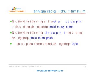 Đánh giá các giải thuật tìm kiếm
Nếu tìm kiếm trên mảng dữ liệu chưa được sắp xếp thứ
tự thì sử dụng phương pháp tìm kiếm tuyến tính
Nếu tìm kiếm trên mảng đã sắp xếp thứ tự thì sử dụng
phương pháp tìm kiếm nhị phân.
Độ phức tạp thuật toán của hai phương pháp: 0(n)
40Slide 5 - Các thuật toán sắp xếp và tìm kiếm cơ bản
 