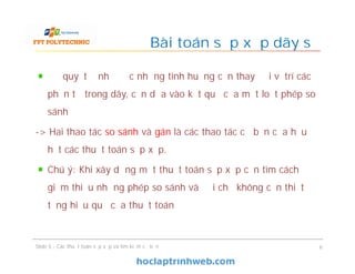 Để quyết định được những tình huống cần thay đổi vị trí các
phần tử trong dãy, cần dựa vào kết quả của một loạt phép so
sánh
-> Hai thao tác so sánh và gán là các thao tác cơ bản của hầu
hết các thuật toán sắp xếp.
Chú ý: Khi xây dựng một thuật toán sắp xếp cần tìm cách
giảm thiểu những phép so sánh và đổi chỗ không cần thiết để
tăng hiệu quả của thuật toán
Bài toán sắp xếp dãy số
Slide 5 - Các thuật toán sắp xếp và tìm kiếm cơ bản 6
 