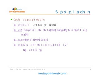 Sắp xếp lựa chọn
Các bước sắp xếp tăng dần:
Bước 1: i = 1 // lần xử lý đầu tiên
Bước 2: Tìm phần tử nhỏ nhất a[min] trong dãy hiện hành từ a[i]
đến a[N]
Bước 3: Hoán vị a[min] và a[i]
Bước 4: Nếu i < N-1 thì i = i+1; Lặp lại Bước 2
Ngược lại: Dừng
Slide 5 - Các thuật toán sắp xếp và tìm kiếm cơ bản 9
 