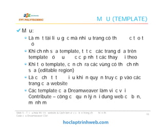 MẪU (TEMPLATE)
Mẫu:
Là một tài liệu gốc mà nhiều trang có thể được tạo từ
đó
Khi chỉnh sửa template, tất cả các trang dựa trên
template đó đều được cập nhật các thay đổi theo
Khi tạo template, cần chỉ ra các vùng có thể chỉnh
sửa (editable region)
Là cơ chế tốt để điều khiển quyền truy cập vào các
trang của website
Các template của Dreamweaver làm việc với
Contribute – công cụ quản lý nội dung web cơ bản,
mạnh mẽ
Mẫu:
Là một tài liệu gốc mà nhiều trang có thể được tạo từ
đó
Khi chỉnh sửa template, tất cả các trang dựa trên
template đó đều được cập nhật các thay đổi theo
Khi tạo template, cần chỉ ra các vùng có thể chỉnh
sửa (editable region)
Là cơ chế tốt để điều khiển quyền truy cập vào các
trang của website
Các template của Dreamweaver làm việc với
Contribute – công cụ quản lý nội dung web cơ bản,
mạnh mẽ
Slide 5 - Tối ưu hóa thiết kế website & Cách làm việc cơ bản trong chế độ hiển thị
Code của Dreamweaver CS4
10
 