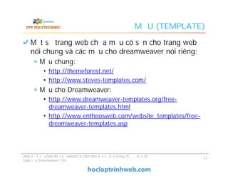 MẪU (TEMPLATE)
Một số trang web chứa mẫu có sẵn cho trang web
nói chung và các mẫu cho dreamweaver nói riêng:
Mẫu chung:
• http://themeforest.net/
• http://www.steves-templates.com/
Mẫu cho Dreamweaver:
• http://www.dreamweaver-templates.org/free-
dreamweaver-templates.html
• http://www.entheosweb.com/website_templates/free-
dreamweaver-templates.asp
Một số trang web chứa mẫu có sẵn cho trang web
nói chung và các mẫu cho dreamweaver nói riêng:
Mẫu chung:
• http://themeforest.net/
• http://www.steves-templates.com/
Mẫu cho Dreamweaver:
• http://www.dreamweaver-templates.org/free-
dreamweaver-templates.html
• http://www.entheosweb.com/website_templates/free-
dreamweaver-templates.asp
Slide 5 - Tối ưu hóa thiết kế website & Cách làm việc cơ bản trong chế độ hiển thị
Code của Dreamweaver CS4
11
 