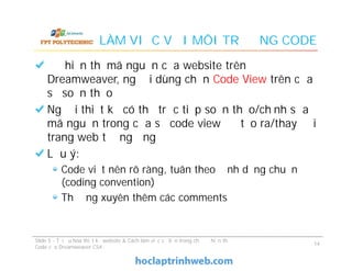 LÀM VIỆC VỚI MÔI TRƯỜNG CODE
Để hiển thị mã nguồn của website trên
Dreamweaver, người dùng chọn Code View trên cửa
sổ soạn thảo
Người thiết kế có thể trực tiếp soạn thảo/chỉnh sửa
mã nguồn trong cửa sổ code view để tạo ra/thay đổi
trang web tương ứng
Lưu ý:
Code viết nên rõ ràng, tuân theo định dạng chuẩn
(coding convention)
Thường xuyên thêm các comments
Để hiển thị mã nguồn của website trên
Dreamweaver, người dùng chọn Code View trên cửa
sổ soạn thảo
Người thiết kế có thể trực tiếp soạn thảo/chỉnh sửa
mã nguồn trong cửa sổ code view để tạo ra/thay đổi
trang web tương ứng
Lưu ý:
Code viết nên rõ ràng, tuân theo định dạng chuẩn
(coding convention)
Thường xuyên thêm các comments
Slide 5 - Tối ưu hóa thiết kế website & Cách làm việc cơ bản trong chế độ hiển thị
Code của Dreamweaver CS4
14
 