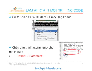 LÀM VIỆC VỚI MÔI TRƯỜNG CODE
Có thể chỉnh sửa HTML với Quick Tag Editor
Chèn chú thích (comment) cho
mã HTML:
• Insert > Comment
Có thể chỉnh sửa HTML với Quick Tag Editor
Chèn chú thích (comment) cho
mã HTML:
• Insert > Comment
Slide 5 - Tối ưu hóa thiết kế website & Cách làm việc cơ bản trong chế độ hiển thị
Code của Dreamweaver CS4
15
 