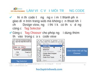 LÀM VIỆC VỚI MÔI TRƯỜNG CODE
Để hiển thị code tương ứng với một thành phần
giao diện trên trang web mà không cần thoát khỏi
chế độ Design view, người thiết kế có thể sử dụng
công cụ Tag Selector
Công cụ Tag Chooser cho phép người dùng thêm
thẻ vào trong cửa sổ code view
Để hiển thị code tương ứng với một thành phần
giao diện trên trang web mà không cần thoát khỏi
chế độ Design view, người thiết kế có thể sử dụng
công cụ Tag Selector
Công cụ Tag Chooser cho phép người dùng thêm
thẻ vào trong cửa sổ code view
Slide 5 - Tối ưu hóa thiết kế website & Cách làm việc cơ bản trong chế độ hiển thị
Code của Dreamweaver CS4
16
Tag Selector
Chèn thêm thẻ với Tag
Chooser
 