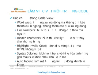 LÀM VIỆC VỚI MÔI TRƯỜNG CODE
Các chế độ trong Code View:
Word wrap: tự động xuống dòng mà không cần kéo
thanh cuộn ngang. Không thêm các dấu xuống dòng
Line Numbers: hiển thị số tứ tự dòng dọc theo mã
nguồn
Hidden characters: hiển thị các ký tự đặc biệt thay
cho khoảng trắng
Highlight Invalid Code: đánh dấu vàng tất cả mã
HTML không hợp lệ
Syntax Coloring: kích hoạt hoặc vô hiệu hóa tính năng
gán màu sắc khác nhau cho đoạn mã
Auto Indent: làm mã tự động lùi đầu dòng khi nhấn
Enter
Các chế độ trong Code View:
Word wrap: tự động xuống dòng mà không cần kéo
thanh cuộn ngang. Không thêm các dấu xuống dòng
Line Numbers: hiển thị số tứ tự dòng dọc theo mã
nguồn
Hidden characters: hiển thị các ký tự đặc biệt thay
cho khoảng trắng
Highlight Invalid Code: đánh dấu vàng tất cả mã
HTML không hợp lệ
Syntax Coloring: kích hoạt hoặc vô hiệu hóa tính năng
gán màu sắc khác nhau cho đoạn mã
Auto Indent: làm mã tự động lùi đầu dòng khi nhấn
EnterSlide 5 - Tối ưu hóa thiết kế website & Cách làm việc cơ bản trong chế độ hiển thị
Code của Dreamweaver CS4
17
 