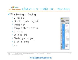 LÀM VIỆC VỚI MÔI TRƯỜNG CODE
Thanh công cụ Coding:
Mở tài liệu
Hiện bộ điều hướng mã
Thu gọn thẻ
Thu gọn phần lựa chọn
Mở tất cả
Chọn thẻ cha
Cân bằng dấu ngoặc
Số thứ tự dòng
…..
Thanh công cụ Coding:
Mở tài liệu
Hiện bộ điều hướng mã
Thu gọn thẻ
Thu gọn phần lựa chọn
Mở tất cả
Chọn thẻ cha
Cân bằng dấu ngoặc
Số thứ tự dòng
…..
Slide 5 - Tối ưu hóa thiết kế website & Cách làm việc cơ bản trong chế độ hiển thị
Code của Dreamweaver CS4
19
 