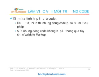 LÀM VIỆC VỚI MÔI TRƯỜNG CODE
Kiểm tra tính hợp lệ của code:
Cài đặt dể hiển thị những dòng code bị sai về mặt cú
pháp
Sửa những dòng code không hợp lệ thông qua tùy
chọn Validate Markup
Kiểm tra tính hợp lệ của code:
Cài đặt dể hiển thị những dòng code bị sai về mặt cú
pháp
Sửa những dòng code không hợp lệ thông qua tùy
chọn Validate Markup
Slide 5 - Tối ưu hóa thiết kế website & Cách làm việc cơ bản trong chế độ hiển thị
Code của Dreamweaver CS4
20
 