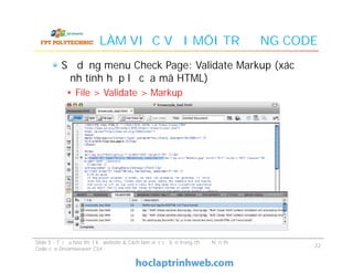 LÀM VIỆC VỚI MÔI TRƯỜNG CODE
Sử dụng menu Check Page: Validate Markup (xác
định tính hợp lệ của mã HTML)
• File > Validate > Markup
Slide 5 - Tối ưu hóa thiết kế website & Cách làm việc cơ bản trong chế độ hiển thị
Code của Dreamweaver CS4
22
 