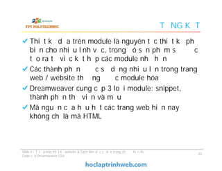 TỔNG KẾT
Thiết kế dựa trên module là nguyên tắc thiết kế phổ
biến cho nhiều lĩnh vực, trong đó sản phẩm sẽ được
tạo ra từ việc kết hợp các module nhỏ hơn
Các thành phần được sử dụng nhiều lần trong trang
web / website thường được module hóa
Dreamweaver cung cấp 3 loại module: snippet,
thành phần thư viện và mẫu
Mã nguồn của hầu hết các trang web hiện nay
không chỉ là mã HTML
Thiết kế dựa trên module là nguyên tắc thiết kế phổ
biến cho nhiều lĩnh vực, trong đó sản phẩm sẽ được
tạo ra từ việc kết hợp các module nhỏ hơn
Các thành phần được sử dụng nhiều lần trong trang
web / website thường được module hóa
Dreamweaver cung cấp 3 loại module: snippet,
thành phần thư viện và mẫu
Mã nguồn của hầu hết các trang web hiện nay
không chỉ là mã HTML
Slide 5 - Tối ưu hóa thiết kế website & Cách làm việc cơ bản trong chế độ hiển thị
Code của Dreamweaver CS4
23
 