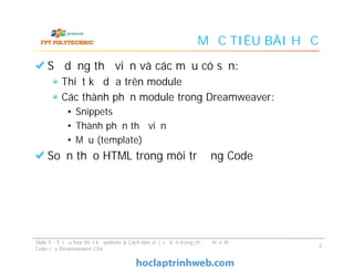 MỤC TIÊU BÀI HỌC
Sử dụng thư viện và các mẫu có sẵn:
Thiết kế dựa trên module
Các thành phần module trong Dreamweaver:
• Snippets
• Thành phần thư viện
• Mẫu (template)
Soạn thảo HTML trong môi trường Code
Sử dụng thư viện và các mẫu có sẵn:
Thiết kế dựa trên module
Các thành phần module trong Dreamweaver:
• Snippets
• Thành phần thư viện
• Mẫu (template)
Soạn thảo HTML trong môi trường Code
Slide 5 - Tối ưu hóa thiết kế website & Cách làm việc cơ bản trong chế độ hiển thị
Code của Dreamweaver CS4
3
 