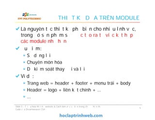 THIẾT KẾ DỰA TRÊN MODULE
Là nguyên tắc thiết kế phổ biến cho nhiều lĩnh vực,
trong đó sản phẩm sẽ được tạo ra từ việc kết hợp
các module nhỏ hơn
Ưu điểm:
Sử dụng lại
Chuyên môn hóa
Dễ kiểm soát thay đổi và lỗi
Ví dụ:
Trang web = header + footer + menu trái + body
Header = logo + liên kết chính + …
…
Là nguyên tắc thiết kế phổ biến cho nhiều lĩnh vực,
trong đó sản phẩm sẽ được tạo ra từ việc kết hợp
các module nhỏ hơn
Ưu điểm:
Sử dụng lại
Chuyên môn hóa
Dễ kiểm soát thay đổi và lỗi
Ví dụ:
Trang web = header + footer + menu trái + body
Header = logo + liên kết chính + …
…
Slide 5 - Tối ưu hóa thiết kế website & Cách làm việc cơ bản trong chế độ hiển thị
Code của Dreamweaver CS4
5
 