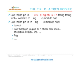 THIẾT KẾ DỰA TRÊN MODULE
Các thành phần được sử dụng nhiều lần trong trang
web / website thường được module hóa
Các thành phần thường được module hóa:
Layout
Các thành phần giao diện chính: tab, menu,
checkbox, listbox, link, …
Tag
….
Các thành phần được sử dụng nhiều lần trong trang
web / website thường được module hóa
Các thành phần thường được module hóa:
Layout
Các thành phần giao diện chính: tab, menu,
checkbox, listbox, link, …
Tag
….
Slide 5 - Tối ưu hóa thiết kế website & Cách làm việc cơ bản trong chế độ hiển thị
Code của Dreamweaver CS4
6
 