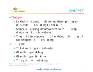 SNIPPET
Snippet:
Là khái niệm dùng để chỉ những thành phần giao
diện/code được sử dụng lại nhiều lần
Snippets lưu trong Dreamweaver có thể được áp
dụng cho tất cả các website
Thay đổi trên snippets được lưu không ảnh hưởng tới
các snippets đã được sử dụng
Ưu điểm:
Tiết kiệm thời gian đánh máy
Giảm thời gian debug
Giảm thời gian tìm kiếm
Thống nhất về định dạng
Snippet:
Là khái niệm dùng để chỉ những thành phần giao
diện/code được sử dụng lại nhiều lần
Snippets lưu trong Dreamweaver có thể được áp
dụng cho tất cả các website
Thay đổi trên snippets được lưu không ảnh hưởng tới
các snippets đã được sử dụng
Ưu điểm:
Tiết kiệm thời gian đánh máy
Giảm thời gian debug
Giảm thời gian tìm kiếm
Thống nhất về định dạng
Slide 5 - Tối ưu hóa thiết kế website & Cách làm việc cơ bản trong chế độ hiển thị
Code của Dreamweaver CS4
8
 