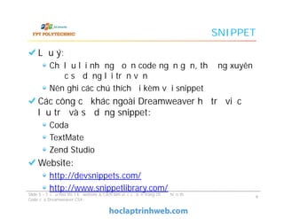 SNIPPET
Lưu ý:
Chỉ lưu lại những đoạn code ngắn gọn, thường xuyên
được sử dụng lại trọn vẹn
Nên ghi các chú thích đi kèm với snippet
Các công cụ khác ngoài Dreamweaver hỗ trợ việc
lưu trữ và sử dụng snippet:
Coda
TextMate
Zend Studio
Website:
http://devsnippets.com/
http://www.snippetlibrary.com/
Lưu ý:
Chỉ lưu lại những đoạn code ngắn gọn, thường xuyên
được sử dụng lại trọn vẹn
Nên ghi các chú thích đi kèm với snippet
Các công cụ khác ngoài Dreamweaver hỗ trợ việc
lưu trữ và sử dụng snippet:
Coda
TextMate
Zend Studio
Website:
http://devsnippets.com/
http://www.snippetlibrary.com/
Slide 5 - Tối ưu hóa thiết kế website & Cách làm việc cơ bản trong chế độ hiển thị
Code của Dreamweaver CS4
9
 