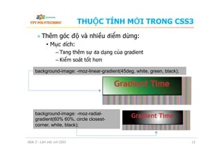 THUỘC TÍNH MỚI TRONG CSS3
 Thêm góc độ và nhiều điểm dừng:
•  Mục đích:
–  Tăng thêm sự đa dạng của gradient
–  Kiểm soát tốt hơn
Slide 5 - Làm việc với CSS3 12
background-image: -moz-linear-gradient(45deg, white, green, black);
background-image: -moz-radial-
gradient(60% 60%, circle closest-
corner, white, black);
 