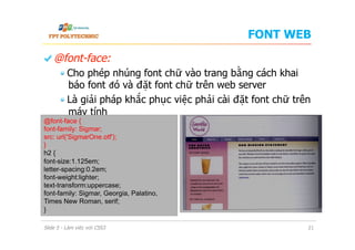 FONT WEB
  @font-face:
 Cho phép nhúng font chữ vào trang bằng cách khai
báo font đó và đặt font chữ trên web server
 Là giải pháp khắc phục việc phải cài đặt font chữ trên
máy tính
Slide 5 - Làm việc với CSS3 21
@font-face {
font-family: Sigmar;
src: url('SigmarOne.otf');
}
h2 {
font-size:1.125em;
letter-spacing:0.2em;
font-weight:lighter;
text-transform:uppercase;
font-family: Sigmar, Georgia, Palatino,
Times New Roman, serif;
}
 