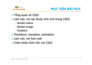 MỤC TIÊU BÀI HỌC
  Tổng quan về CSS3
  Làm việc với các thuộc tính mới trong CSS3:
 Border-radius
 Border-image
 Gradient
  Transform, transition, animation
  Làm việc với font web
  Chèn nhiều hình nền với CSS3
Slide 5 - Làm việc với CSS3 3
 