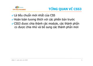 TỔNG QUAN VỀ CSS3
  Là tiêu chuẩn mới nhất của CSS
  Hoàn toàn tương thích với các phiên bản trước
  CSS3 được chia thành các module, các thành phần
cũ được chia nhỏ và bổ sung các thành phần mới
Slide 5 - Làm việc với CSS3 5
 