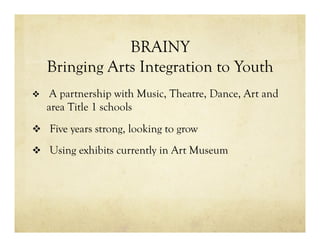 BRAINY
Bringing Arts Integration to Youth
v  A partnership with Music, Theatre, Dance, Art and
area Title 1 schools
v  Five years strong, looking to grow
v  Using exhibits currently in Art Museum
 
