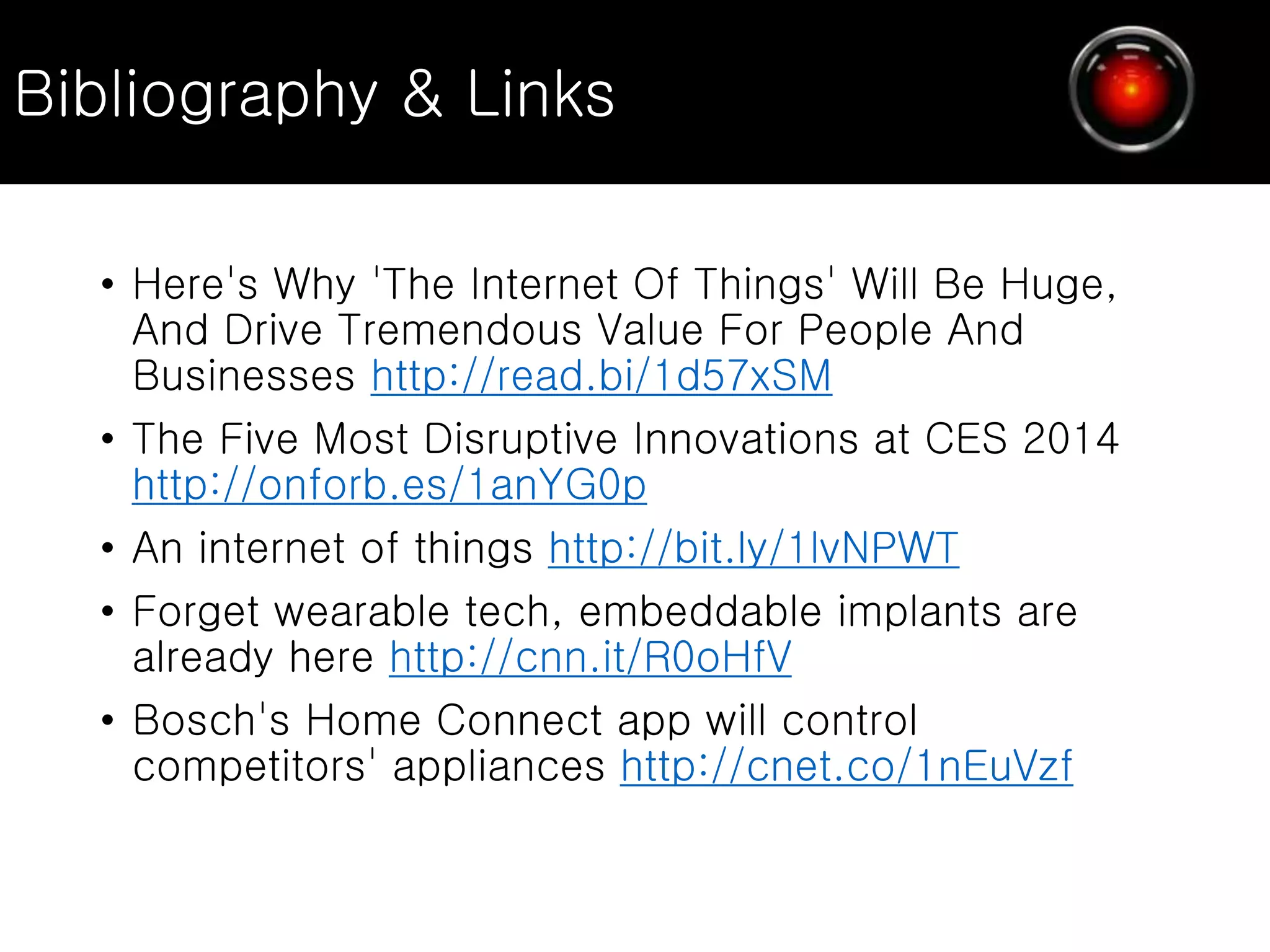 • Here's Why 'The Internet Of Things' Will Be Huge,
And Drive Tremendous Value For People And
Businesses http://read.bi/1d57xSM
• The Five Most Disruptive Innovations at CES 2014
http://onforb.es/1anYG0p
• An internet of things http://bit.ly/1lvNPWT
• Forget wearable tech, embeddable implants are
already here http://cnn.it/R0oHfV
• Bosch's Home Connect app will control
competitors' appliances http://cnet.co/1nEuVzf
Bibliography & Links
 