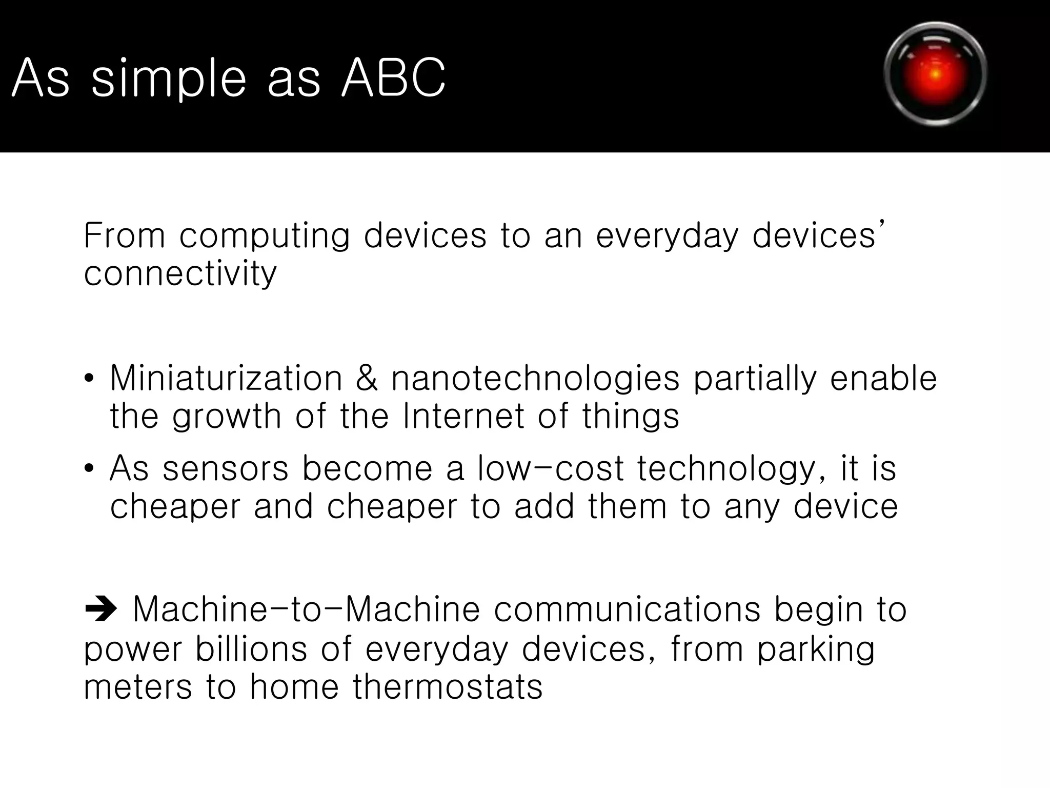 As simple as ABC
From computing devices to an everyday devices’
connectivity
• Miniaturization & nanotechnologies partially enable
the growth of the Internet of things
• As sensors become a low-cost technology, it is
cheaper and cheaper to add them to any device
 Machine-to-Machine communications begin to
power billions of everyday devices, from parking
meters to home thermostats
 