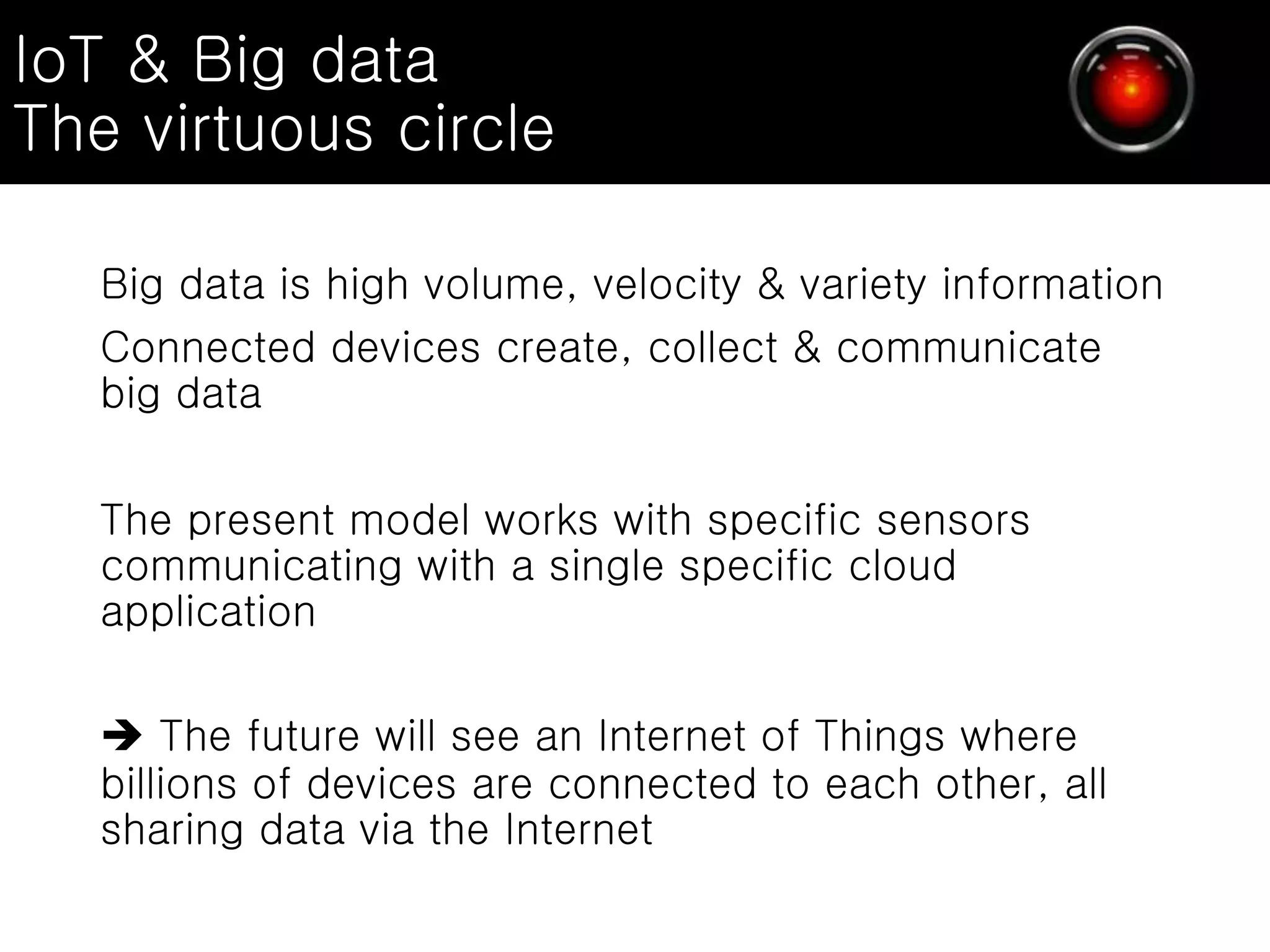 IoT & Big data
The virtuous circle
Big data is high volume, velocity & variety information
Connected devices create, collect & communicate
big data
The present model works with specific sensors
communicating with a single specific cloud
application
 The future will see an Internet of Things where
billions of devices are connected to each other, all
sharing data via the Internet
 