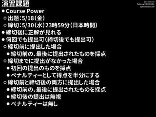 2018.05.16
Takuya KOUMURA
cycentum.com
演習課題
⚫ Course Power
⚪ 出題：5/18（金）
⚪ 締切：5/30（水）23時59分（日本時間）
⚫ 締切後に正解が見れる
⚫ 何回でも提出可（締切...