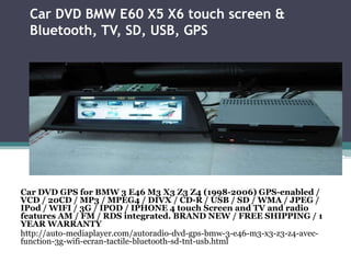 Car DVD BMW E60 X5 X6 touch screen &
Bluetooth, TV, SD, USB, GPS
Car DVD GPS for BMW 3 E46 M3 X3 Z3 Z4 (1998-2006) GPS-enabled /
VCD / 20CD / MP3 / MPEG4 / DIVX / CD-R / USB / SD / WMA / JPEG /
IPod / WIFI / 3G / IPOD / IPHONE 4 touch Screen and TV and radio
features AM / FM / RDS integrated. BRAND NEW / FREE SHIPPING / 1
YEAR WARRANTY
http://auto-mediaplayer.com/autoradio-dvd-gps-bmw-3-e46-m3-x3-z3-z4-avec-
function-3g-wifi-ecran-tactile-bluetooth-sd-tnt-usb.html
 