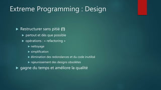 Extreme Programming : Design
 Restructurer sans pitié (!)
 partout et dès que possible
 opérations : « refactoring »
 nettoyage
 simplification
 élimination des redondances et du code inutilisé
 rajeunissement des designs obsolètes
 gagne du temps et améliore la qualité
 