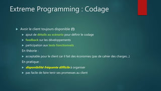 Extreme Programming : Codage
 Avoir le client toujours disponible (!)
 ajout de détails au scénario pour définir le codage
 feedback sur les développements
 participation aux tests fonctionnels
En théorie :
 acceptable pour le client car il fait des économies (pas de cahier des charges...)
En pratique :
 disponibilité fréquente difficile à organiser
 pas facile de faire tenir ses promesses au client
 