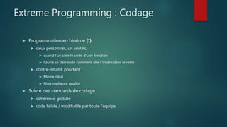 Extreme Programming : Codage
 Programmation en binôme (!)
 deux personnes, un seul PC
 quand l'un crée le code d'une fonction
 l'autre se demande comment elle s'insère dans le reste
 contre-intuitif, pourtant :
 Même délai
 Mais meilleure qualité
 Suivre des standards de codage
 cohérence globale
 code lisible / modifiable par toute l'équipe
 