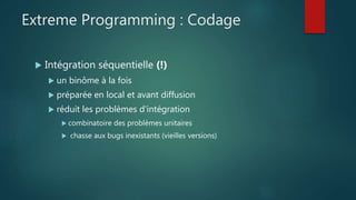 Extreme Programming : Codage
 Intégration séquentielle (!)
 un binôme à la fois
 préparée en local et avant diffusion
 réduit les problèmes d'intégration
 combinatoire des problèmes unitaires
 chasse aux bugs inexistants (vieilles versions)
 