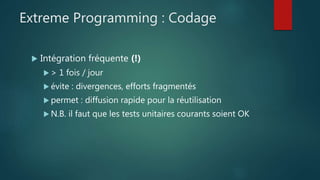 Extreme Programming : Codage
 Intégration fréquente (!)
 > 1 fois / jour
 évite : divergences, efforts fragmentés
 permet : diffusion rapide pour la réutilisation
 N.B. il faut que les tests unitaires courants soient OK
 