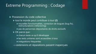 Extreme Programming : Codage
 Possession du code collective
 tout le monde peut contribuer à tout (!)
nouvelles fonctionnalités, correction de bogues (bug fix),
restructurations (refactoring)
pas de personnes dépositaires de droits exclusifs
 OK parce que :
chacun teste ce qu'il développe
les tests unitaires sont accessibles à tous
intégrations fréquentes
→ extensions et réparations passent inaperçues
 