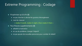 Extreme Programming : Codage
 N'optimiser qu'à la fin (!)
 ne pas chercher à deviner les goulots d'étranglement
 mais les mesurer
« make it work, make it right, then make it fast »
 Pas d'heures supplémentaires (!)
 affaiblit la motivation
 en cas de problème, changer l'objectif
 ne pas ajouter de nouvelles personnes pour combler le retard
 