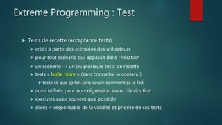 Extreme Programming : Test
 Tests de recette (acceptance tests)
 créés à partir des scénarios des utilisateurs
 pour tout scénario qui apparaît dans l'itération
 un scénario → un ou plusieurs tests de recette
 tests « boîte noire » (sans connaître le contenu)
 teste ce que ça fait sans savoir comment ça le fait
 aussi utilisés pour non-régression avant distribution
 exécutés aussi souvent que possible
 client = responsable de la validité et priorité de ces tests
 