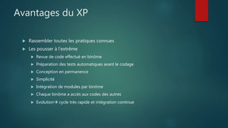 Avantages du XP
 Rassembler toutes les pratiques connues
 Les pousser à l’extrême
 Revue de code effectué en binôme
 Préparation des tests automatiques avant le codage
 Conception en permanence
 Simplicité
 Intégration de modules par binôme
 Chaque binôme a accès aux codes des autres
 Evolution cycle très rapide et intégration continue
 