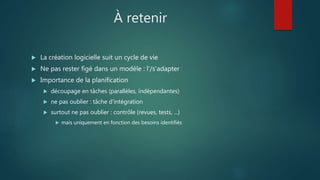 À retenir
 La création logicielle suit un cycle de vie
 Ne pas rester figé dans un modèle : l'/s'adapter
 Importance de la planification
 découpage en tâches (parallèles, indépendantes)
 ne pas oublier : tâche d'intégration
 surtout ne pas oublier : contrôle (revues, tests, ...)
 mais uniquement en fonction des besoins identifiés
 