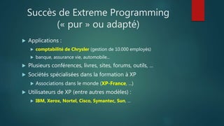 Succès de Extreme Programming
(« pur » ou adapté)
 Applications :
 comptabilité de Chrysler (gestion de 10.000 employés)
 banque, assurance vie, automobile...
 Plusieurs conférences, livres, sites, forums, outils, ...
 Sociétés spécialisées dans la formation à XP
 Associations dans le monde (XP-France, ...)
 Utilisateurs de XP (entre autres modèles) :
 IBM, Xerox, Nortel, Cisco, Symantec, Sun, ...
 
