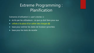 Extreme Programming :
Planification
Scénarios d'utilisation (« user's stories »)
 écrits par les utilisateurs : ce que ça doit faire pour eux
 utilisés à la place d'un cahier des charges (!)
 base pour estimer les dates de livraison (priorités)
 base pour les tests de recette
 