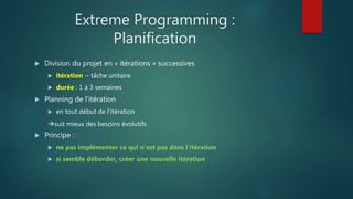 Extreme Programming :
Planification
 Division du projet en « itérations » successives
 itération ~ tâche unitaire
 durée : 1 à 3 semaines
 Planning de l'itération
 en tout début de l'itération
suit mieux des besoins évolutifs
 Principe :
 ne pas implémenter ce qui n'est pas dans l'itération
 si semble déborder, créer une nouvelle itération
 