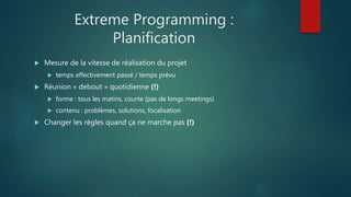 Extreme Programming :
Planification
 Mesure de la vitesse de réalisation du projet
 temps effectivement passé / temps prévu
 Réunion « debout » quotidienne (!)
 forme : tous les matins, courte (pas de longs meetings)
 contenu : problèmes, solutions, focalisation
 Changer les règles quand ça ne marche pas (!)
 