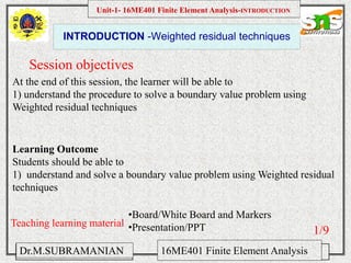 Namas Chandra
Introduction to Mechanical engineering
Hibbeler
Chapter 6-1
EML 3004C
INTRODUCTION -Weighted residual techniques
Session objectives
Unit-1- 16ME401 Finite Element Analysis-INTRODUCTION
Dr.M.SUBRAMANIAN 16ME401 Finite Element Analysis
At the end of this session, the learner will be able to
1) understand the procedure to solve a boundary value problem using
Weighted residual techniques
Teaching learning material
•Board/White Board and Markers
•Presentation/PPT
Learning Outcome
Students should be able to
1) understand and solve a boundary value problem using Weighted residual
techniques
1/9
 